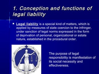 1.1. Conception and functions ofConception and functions of
legal liabilitylegal liability
 Legal liability is a special kind of matters, which is
applied by measures of state coercion to the infringer,
under sanction of legal norms expressed in the form
of deprivation of personal, organizational or estate
nature, established in the procedural order.
The purpose of legal
responsibility is manifestation of
its social necessity and
effectiveness.
 