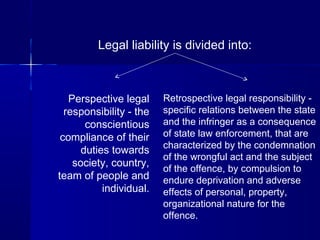 Legal liability is divided into:
Perspective legal
responsibility - the
conscientious
compliance of their
duties towards
society, country,
team of people and
individual.
Retrospective legal responsibility -
specific relations between the state
and the infringer as a consequence
of state law enforcement, that are
characterized by the condemnation
of the wrongful act and the subject
of the offence, by compulsion to
endure deprivation and adverse
effects of personal, property,
organizational nature for the
offence.
 