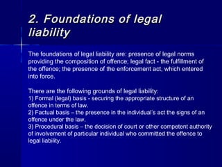 2.2. Foundations of legalFoundations of legal
liabilityliability
The foundations of legal liability are: presence of legal norms
providing the composition of offence; legal fact - the fulfillment of
the offence; the presence of the enforcement act, which entered
into force.
There are the following grounds of legal liability:
1) Formal (legal) basis - securing the appropriate structure of an
offence in terms of law.
2) Factual basis – the presence in the individual’s act the signs of an
offence under the law.
3) Procedural basis – the decision of court or other competent authority
of involvement of particular individual who committed the offence to
legal liability.
 