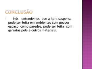       Nós entendemos que a hora suspensa
    pode ser feita em ambientes com poucos
    espaço como paredes, pode ser feita com
    garrafas pets e outros materiais.
 