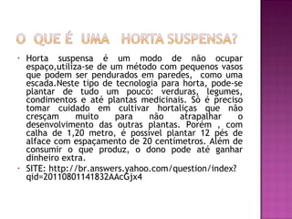 •   Horta suspensa é um modo de não ocupar
    espaço,utiliza-se de um método com pequenos vasos
    que podem ser pendurados em paredes, como uma
    escada.Neste tipo de tecnologia para horta, pode-se
    plantar de tudo um pouco: verduras, legumes,
    condimentos e até plantas medicinais. Só é preciso
    tomar cuidado em cultivar hortaliças que não
    cresçam      muito    para   não    atrapalhar    o
    desenvolvimento das outras plantas. Porém , com
    calha de 1,20 metro, é possível plantar 12 pés de
    alface com espaçamento de 20 centímetros. Além de
    consumir o que produz, o dono pode até ganhar
    dinheiro extra.
•   SITE: http://br.answers.yahoo.com/question/index?
    qid=20110801141832AAcGjx4
 
