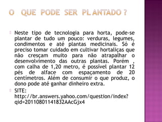    Neste tipo de tecnologia para horta, pode-se
    plantar de tudo um pouco: verduras, legumes,
    condimentos e até plantas medicinais. Só é
    preciso tomar cuidado em cultivar hortaliças que
    não cresçam muito para não atrapalhar o
    desenvolvimento das outras plantas. Porém ,
    com calha de 1,20 metro, é possível plantar 12
    pés de alface com espaçamento de 20
    centímetros. Além de consumir o que produz, o
    dono pode até ganhar dinheiro extra.
   SITE:
    http://br.answers.yahoo.com/question/index?
    qid=20110801141832AAcGjx4
 