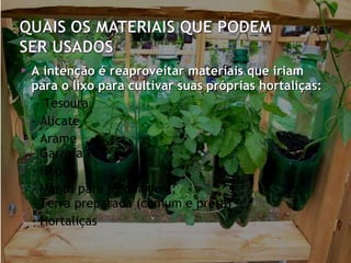    A intenção é reaproveitar materiais que iriam
    para o lixo para cultivar suas próprias hortaliças:
    - Tesoura
   - Alicate
   - Arame
    - Garrafa PET
   - Isopor
   - Manta para jardinagem;
    - Terra preparada (comum e preta)
   - Hortaliças
 