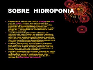 SOBRE HIDROPONIA
•   hidroponia é a técnica de cultivar plantas sem solo,
    onde as raízes recebem uma solução nutritiva
    balanceada que contém água e todos os nutrientes
    essenciais ao desenvolvimento da planta. Na
    hidroponia as raízes podem estar suspensas em meio
    liquido (NFT) ou apoiadas em substrato inerte (areia
    lavada por exemplo).
•   Ao cultivar com solução nutritiva utilizando um
    substrato não inerte (húmus por exemplo), admite-se
    dizer que é um cultivo sem solo, mas não é adequado
    referir-se como sendo hidroponia. Quando a solução é
    aplicada ao solo, tem-se a ferti-irrigação. Não é cultivo
    sem solo, nem hidroponia. Em geral esta solução não é
    completa, pois tem caráter complementar.
•   Portanto, na hidroponia a única fonte de nutrientes
    para as plantas é a solução nutritiva, pois, se houver
    substrato, este é inerte. No caso de cultivo sem solo,
    basta que o solo não seja utilizado. Um exemplo, é o
    cultivo apenas em húmus de minhoca.
•   A palavra hidroponia vem do grego, dos radicais hydro
    = água e ponos = trabalho. Apesar de ser uma técnica
    relativamente antiga, o termo hidroponia só foi
    utilizado pela primeira vez em 1935 pelo Dr. W. F.
    Gericke da Universidade da Califórnia.
 