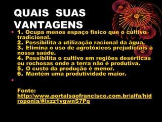 QUAIS SUAS
VANTAGENS
• 1. Ocupa menos espaço físico que o cultivo
  tradicional.
  2. Possibilita a utilização racional da água.
  3. Elimina o uso de agrotóxicos prejudiciais à
  nossa saúde.
  4. Possibilita o cultivo em regiões desérticas
  ou rochosas onde a terra não é produtiva.
  5. O custo da produção é menor.
  6. Mantém uma produtividade maior.
•
  Fonte:
  http://www.portalsaofrancisco.com.br/alfa/hid
  roponia/#ixzz1vgwnS7Pq
 