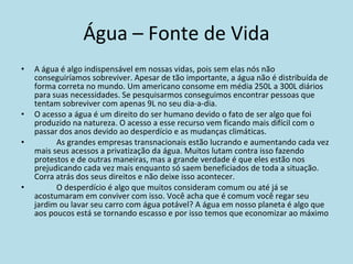 Água – Fonte de Vida A água é algo indispensável em nossas vidas, pois sem elas nós não conseguiríamos sobreviver. Apesar de tão importante, a água não é distribuída de forma correta no mundo. Um americano consome em média 250L a 300L diários para suas necessidades. Se pesquisarmos conseguimos encontrar pessoas que tentam sobreviver com apenas 9L no seu dia-a-dia. O acesso a água é um direito do ser humano devido o fato de ser algo que foi produzido na natureza. O acesso a esse recurso vem ficando mais difícil com o passar dos anos devido ao desperdício e as mudanças climáticas. As grandes empresas transnacionais estão lucrando e aumentando cada vez mais seus acessos a privatização da água. Muitos lutam contra isso fazendo protestos e de outras maneiras, mas a grande verdade é que eles estão nos prejudicando cada vez mais enquanto só saem beneficiados de toda a situação. Corra atrás dos seus direitos e não deixe isso acontecer. O desperdício é algo que muitos consideram comum ou até já se acostumaram em conviver com isso. Você acha que é comum você regar seu jardim ou lavar seu carro com água potável? A água em nosso planeta é algo que aos poucos está se tornando escasso e por isso temos que economizar ao máximo 