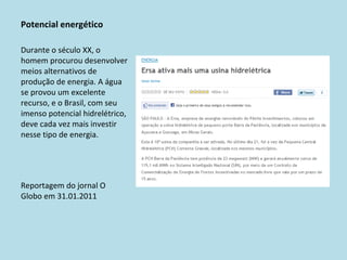 Potencial energético Durante o século XX, o homem procurou desenvolver meios alternativos de produção de energia. A água se provou um excelente recurso, e o Brasil, com seu imenso potencial hidrelétrico, deve cada vez mais investir nesse tipo de energia. Reportagem do jornal O Globo em 31.01.2011 