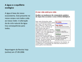 A água e o equilíbrio ecológico A água é base de nosso ecossistema. Está presente no nosso corpo e em toda a vida ao nosso redor. A alteração da do ciclo natural da água traz consequências para todos. Reportagem da Revista Veja (online) em 27.09.2006 