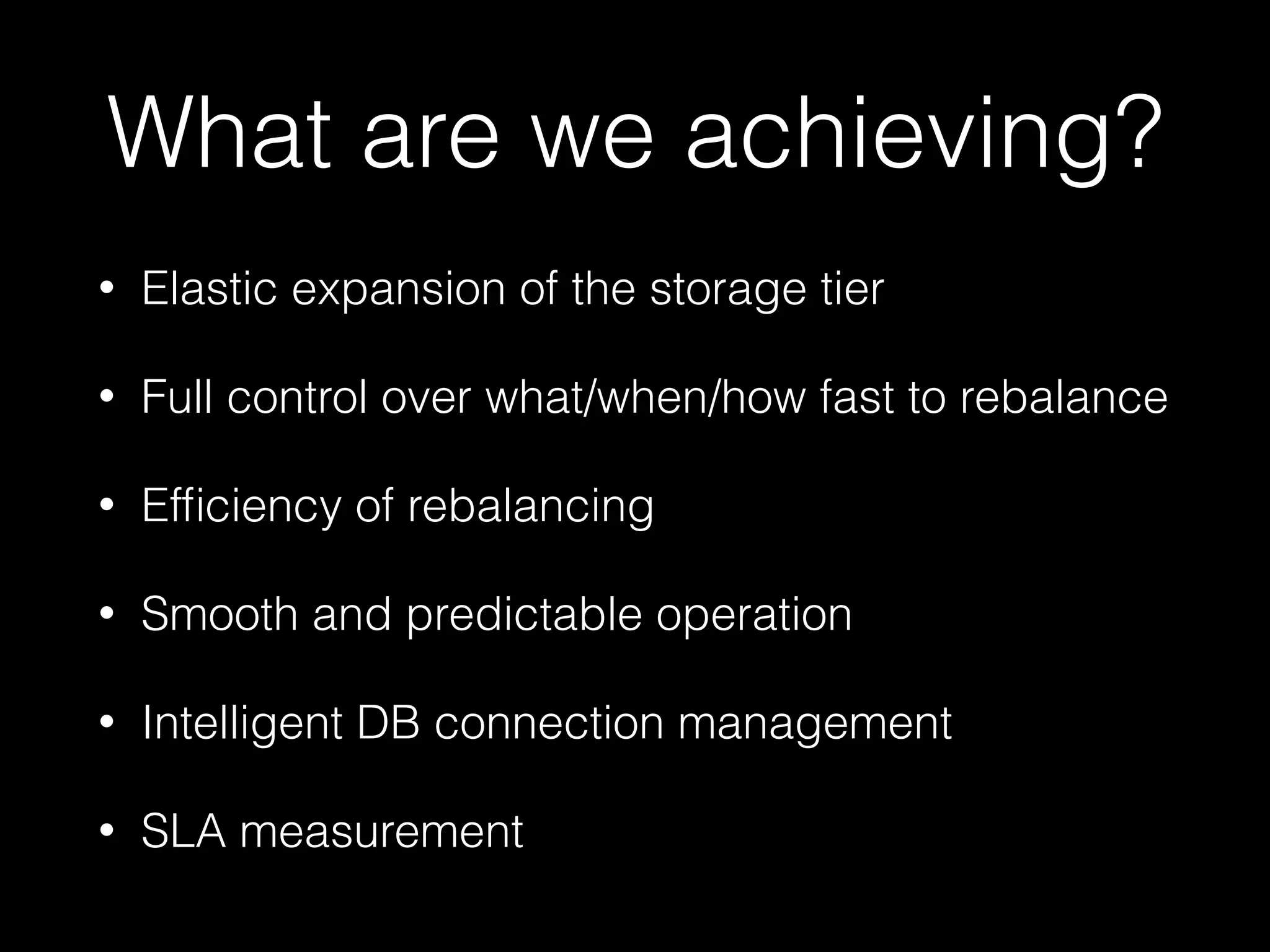 What are we achieving? 
• Elastic expansion of the storage tier 
• Full control over what/when/how fast to rebalance 
• Efficiency of rebalancing 
• Smooth and predictable operation 
• Intelligent DB connection management 
• SLA measurement 
 