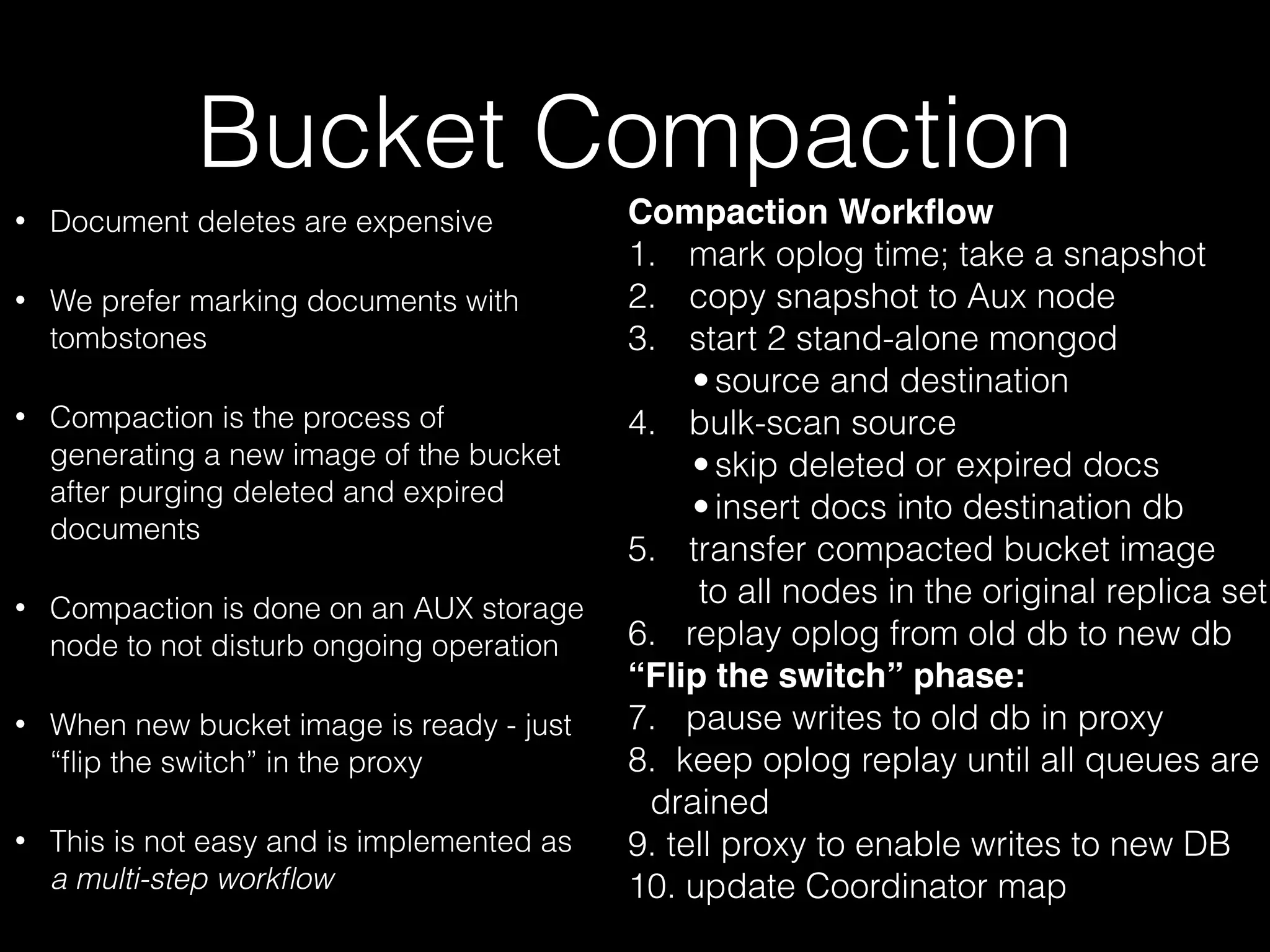 Bucket Compaction 
• Document deletes are expensive 
• We prefer marking documents with 
tombstones 
• Compaction is the process of 
generating a new image of the bucket 
after purging deleted and expired 
documents 
• Compaction is done on an AUX storage 
node to not disturb ongoing operation 
• When new bucket image is ready - just 
“flip the switch” in the proxy 
• This is not easy and is implemented as 
a multi-step workflow 
Compaction Workflow 
1. mark oplog time; take a snapshot 
2. copy snapshot to Aux node 
3. start 2 stand-alone mongod 
• source and destination 
4. bulk-scan source 
• skip deleted or expired docs 
• insert docs into destination db 
5. transfer compacted bucket image 
to all nodes in the original replica set 
6. replay oplog from old db to new db 
“Flip the switch” phase: 
7. pause writes to old db in proxy 
8. keep oplog replay until all queues are 
drained 
9. tell proxy to enable writes to new DB 
10. update Coordinator map 
