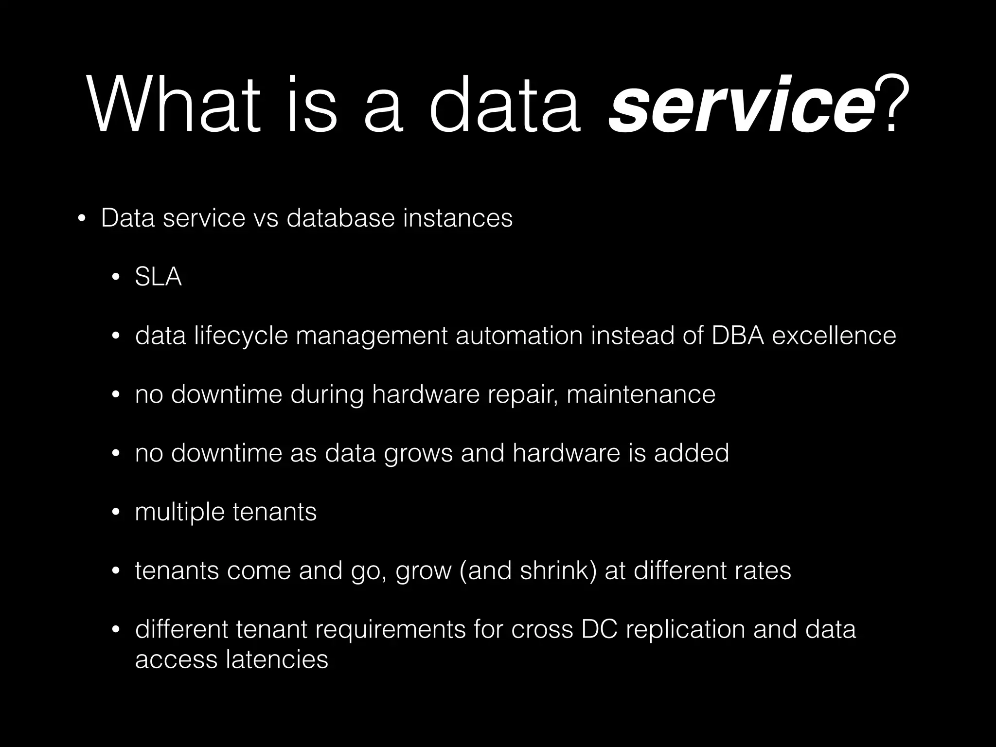 What is a data service? 
• Data service vs database instances 
• SLA 
• data lifecycle management automation instead of DBA excellence 
• no downtime during hardware repair, maintenance 
• no downtime as data grows and hardware is added 
• multiple tenants 
• tenants come and go, grow (and shrink) at different rates 
• different tenant requirements for cross DC replication and data 
access latencies 
 