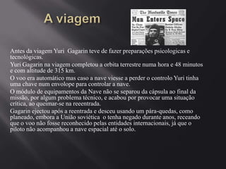 Antes da viagem Yuri Gagarin teve de fazer preparações psicologicas e
tecnológicas.
Yuri Gagarin na viagem completou a orbita terrestre numa hora e 48 minutos
e com altitude de 315 km.
O voo era automático mas caso a nave viesse a perder o controlo Yuri tinha
uma chave num envolope para controlar a nave.
O módulo de equipamentos da Nave não se separou da cápsula ao final da
missão, por algum problema técnico, e acabou por provocar uma situação
crítica, ao queimar-se na reeentrada.
Gagarin ejectou após a reentrada e desceu usando um pára-quedas, como
planeado, embora a União soviética o tenha negado durante anos, receando
que o voo não fosse reconhecido pelas entidades internacionais, já que o
piloto não acompanhou a nave espacial até o solo.

 