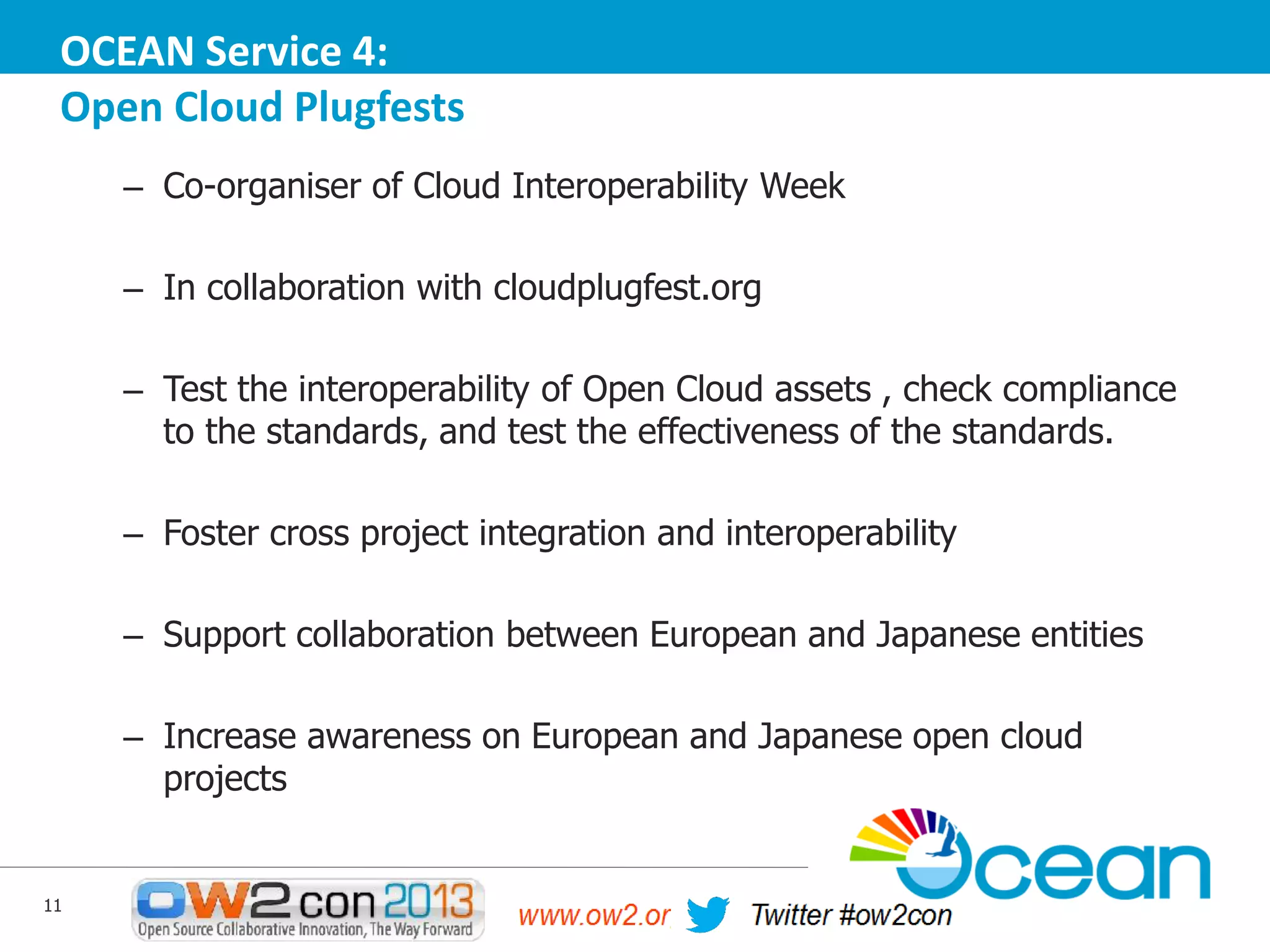 OCEAN Service 4:
Open Cloud Plugfests
– Co-organiser of Cloud Interoperability Week

– In collaboration with cloudplugfest.org
– Test the interoperability of Open Cloud assets , check compliance
to the standards, and test the effectiveness of the standards.
– Foster cross project integration and interoperability
– Support collaboration between European and Japanese entities
– Increase awareness on European and Japanese open cloud
projects

11

 