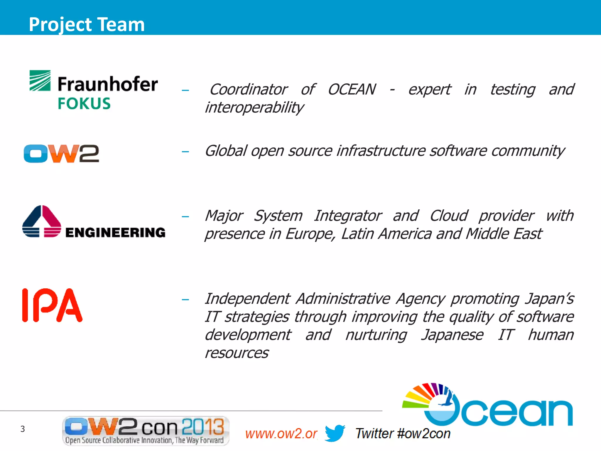 Project Team
‒

Coordinator of OCEAN - expert in testing and
interoperability

‒ Global open source infrastructure software community

‒ Major System Integrator and Cloud provider with

presence in Europe, Latin America and Middle East

‒ Independent Administrative Agency promoting Japan’s

IT strategies through improving the quality of software
development and nurturing Japanese IT human
resources

3

 