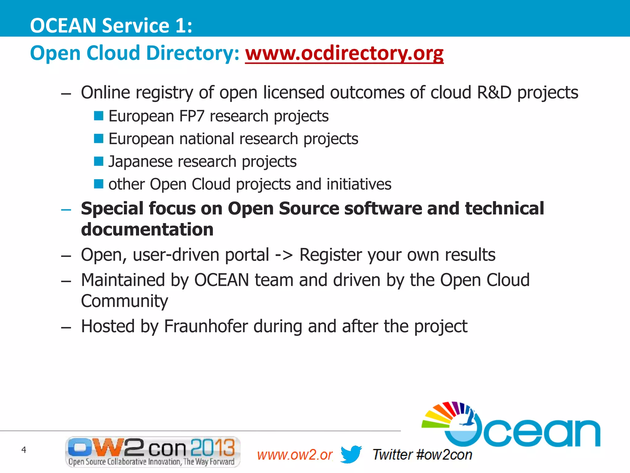 OCEAN Service 1:
Open Cloud Directory: www.ocdirectory.org
– Online registry of open licensed outcomes of cloud R&D projects
 European FP7 research projects
 European national research projects
 Japanese research projects
 other Open Cloud projects and initiatives

– Special focus on Open Source software and technical
documentation
– Open, user-driven portal -> Register your own results
– Maintained by OCEAN team and driven by the Open Cloud
Community
– Hosted by Fraunhofer during and after the project

4

 
