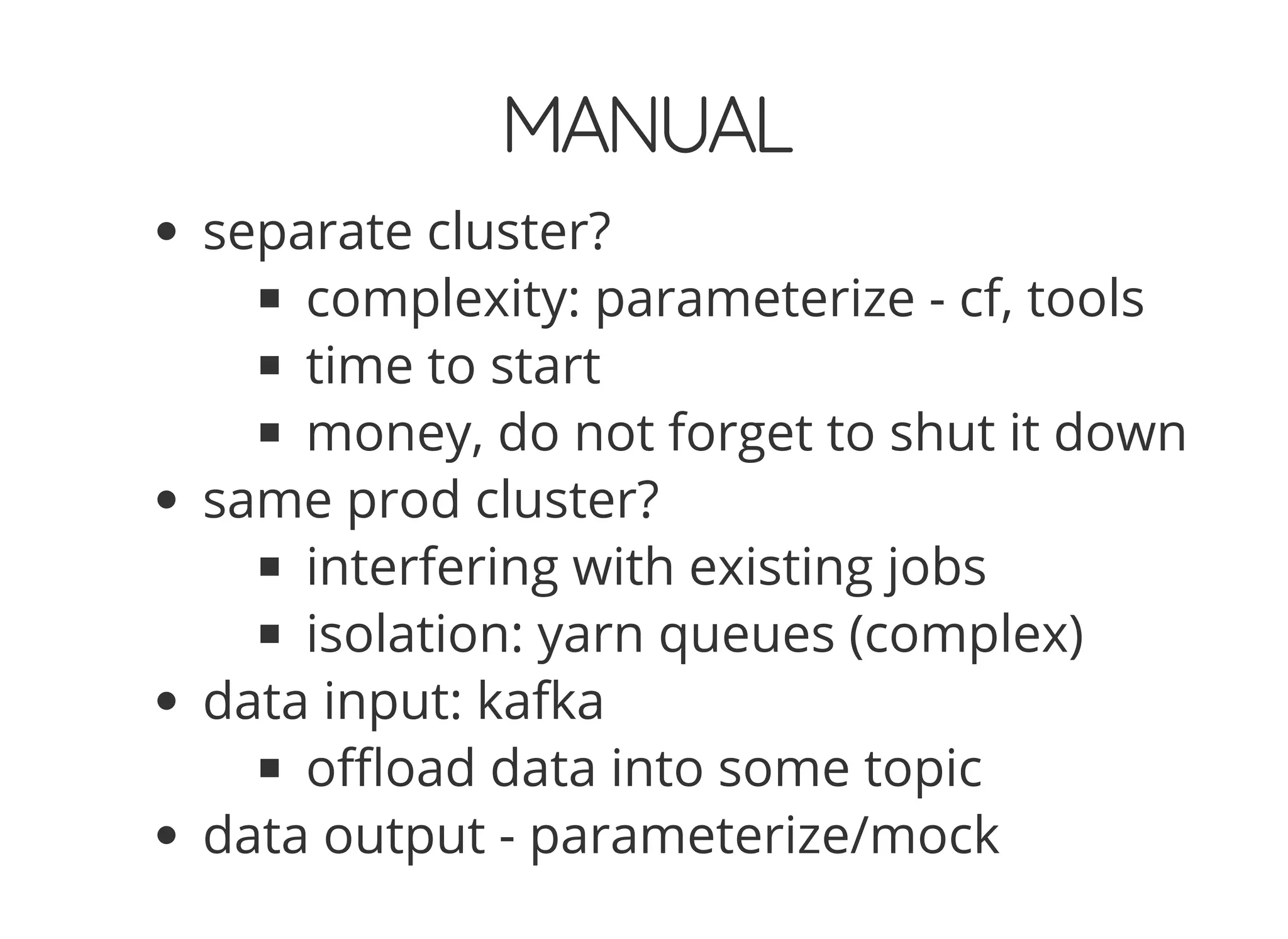 MANUAL
separate cluster?
complexity: parameterize - cf, tools
time to start
money, do not forget to shut it down
same prod cluster?
interfering with existing jobs
isolation: yarn queues (complex)
data input: kafka
o oad data into some topic
data output - parameterize/mock
 