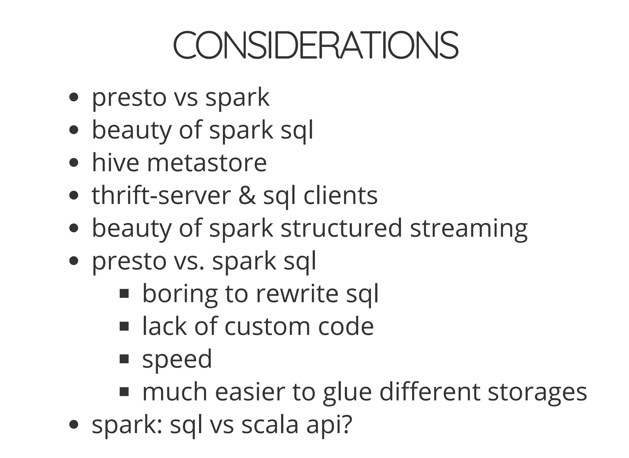 CONSIDERATIONS
presto vs spark
beauty of spark sql
hive metastore
thrift-server & sql clients
beauty of spark structured streaming
presto vs. spark sql
boring to rewrite sql
lack of custom code
speed
much easier to glue di erent storages
spark: sql vs scala api?
 