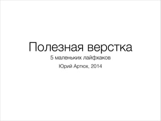 Полезная верстка 
5 маленьких лайфхаков 
Юрий Артюх, 2014 
 