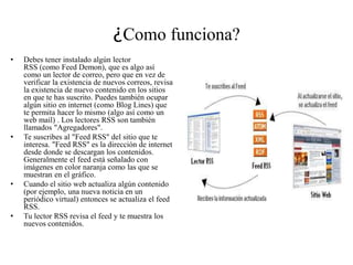 ¿Como funciona?
• Debes tener instalado algún lector
RSS (como Feed Demon), que es algo así
como un lector de correo, pero que en vez de
verificar la existencia de nuevos correos, revisa
la existencia de nuevo contenido en los sitios
en que te has suscrito. Puedes también ocupar
algún sitio en internet (como Blog Lines) que
te permita hacer lo mismo (algo así como un
web mail) . Los lectores RSS son también
llamados "Agregadores".
• Te suscribes al "Feed RSS" del sitio que te
interesa. "Feed RSS" es la dirección de internet
desde donde se descargan los contenidos.
Generalmente el feed está señalado con
imágenes en color naranja como las que se
muestran en el gráfico.
• Cuando el sitio web actualiza algún contenido
(por ejemplo, una nueva noticia en un
periódico virtual) entonces se actualiza el feed
RSS.
• Tu lector RSS revisa el feed y te muestra los
nuevos contenidos.
 