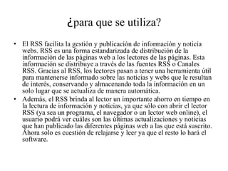 ¿para que se utiliza?
• El RSS facilita la gestión y publicación de información y noticia
webs. RSS es una forma estandarizada de distribución de la
información de las páginas web a los lectores de las páginas. Esta
información se distribuye a través de las fuentes RSS o Canales
RSS. Gracias al RSS, los lectores pasan a tener una herramienta útil
para mantenerse informado sobre las noticias y webs que le resultan
de interés, conservando y almacenando toda la información en un
solo lugar que se actualiza de manera automática.
• Además, el RSS brinda al lector un importante ahorro en tiempo en
la lectura de información y noticias, ya que sólo con abrir el lector
RSS (ya sea un programa, el navegador o un lector web online), el
usuario podrá ver cuáles son las últimas actualizaciones y noticias
que han publicado las diferentes páginas web a las que está suscrito.
Ahora solo es cuestión de relajarse y leer ya que el resto lo hará el
software.
 