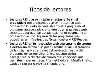 Tipos de lectores
• Lectores RSS que se instalan directamente en el
ordenador: Son programas que se instalan en cada
ordenador. Cuando se tiene abierto este programa, el
programa accede cada cierto tiempo a las páginas web
suscritas para traer las actualizaciones directamente al
ordenador de uno. Algunos de los programas más
populares son: Feedreader, Newsmonster y RSS Reader.
• Lectores RSS en tu navegador web o programa de correo
electrónico. También se puede recibir las actualizaciones
de las páginas web a través del navegador web o del
programa de correo electrónico. Algunos de los
navegadores y clientes de correo más conocidos que
permiten hacer esto son: Internet Explorer, Mozilla Firefox,
Outlook Express o Mozilla Thunderbird.
 