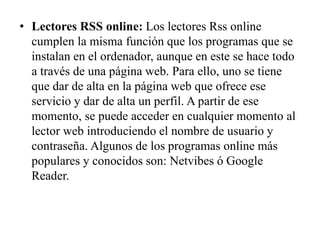 • Lectores RSS online: Los lectores Rss online
cumplen la misma función que los programas que se
instalan en el ordenador, aunque en este se hace todo
a través de una página web. Para ello, uno se tiene
que dar de alta en la página web que ofrece ese
servicio y dar de alta un perfil. A partir de ese
momento, se puede acceder en cualquier momento al
lector web introduciendo el nombre de usuario y
contraseña. Algunos de los programas online más
populares y conocidos son: Netvibes ó Google
Reader.
 