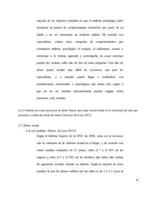 5
mayoría de los expertos coinciden en que el maltrato psicológico debe
involucrar un patrón de comportamiento destructivo por parte de un
adulto y no ser meramente un incidente aislado. De acuerdo con
especialistas, existen cinco categorías de comportamientos que
constituyen maltrato psicológico: el rechazo, el aislamiento, asustar o
aterrorizar a la víctima, ignorarla y corromperla; en casos extremos
pueden las víctimas sufrir más de dos de estas categorías. Este tipo de
abuso puede resultar muy difícil de reconocer, aun para los
especialistas, y a menudo puede llegar a confundirse con
perturbaciones emocionales o psicológicas que tienen otro origen y
que de no ser tratadas adecuadamente pueden originar serios
trastornos a las víctimas.
En el maltrato no existe presencia de daños físicos, pero deja mucha huella en lo emocional del niño que
presenta y cambia de estado de animo (Alavares De Lara, 2013)
2.3 Abuso sexual
A la vez también Alvares de Lara (2013)
Según el Informe Experto de la ONU de 2006, cada vez se reconoce
más la existencia de la violencia sexual en el hogar, y de acuerdo con
varios estudios realizados en 21 países, entre el 7 y el 36% de las
mujeres y entre el 3 y el 29% de los hombres dijo haber sido víctima
de agresiones sexuales durante su infancia. Según la mayoría de estos
estudios la tasa de abusos sufridos por las niñas es de 1.5 a 3 veces la
 