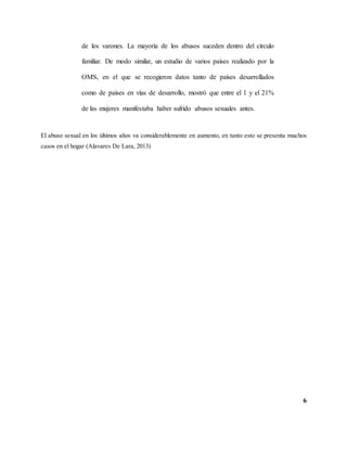 6
de los varones. La mayoría de los abusos suceden dentro del círculo
familiar. De modo similar, un estudio de varios países realizado por la
OMS, en el que se recogieron datos tanto de países desarrollados
como de países en vías de desarrollo, mostró que entre el 1 y el 21%
de las mujeres manifestaba haber sufrido abusos sexuales antes.
El abuso sexual en los últimos años va considerablemente en aumento, en tanto esto se presenta muchos
casos en el hogar (Alavares De Lara, 2013)
 