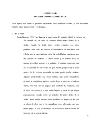 7
CAPÍTULO III
LUGARES DONDE SE PRESENTAN
Estos lugares son donde se presenta mayormente estos problemas sociales, ya que son donde
están los niños transcurriendo con facilidad.
3.1 En el hogar.
Según Bazarran (2012) nos dice que la mayor parte del maltrato infantil se presenta en:
La mayoría de los casos de maltrato infantil ocurre dentro de la
familia. Cuando la familia tiene vínculos estrechos con otros
parientes, tales como los abuelos, la condición de un niño puede salir
a la luz por la intervención de estos. La posibilidad de encontrarse con
una relación de maltrato. El abuso sexual y el maltrato físico se
revelan al médico general o al pediatra. El maltrato emocional rara
vez se presenta de este modo, en gran medida porque surge la duda
acerca de la persona apropiada en quien puede confiar pariente.
Aquellos profesionales que visitan familias, tales como trabajadores
de salud y trabajadores sociales, pueden llegar a sospechar el maltrato
infantil, pero rara vez son elegidos para confiarles tal revelación. Esto
se debe con frecuencia, a que visitan hogares a partir de que surgen
preocupaciones iníciales sobre las aptitudes del padre dentro de la
familia. Tales padres muchas veces provienen de hogares en los que
se abusó de ellos; ven a los especialistas como adversarios más que
como apoyo, ya que a sus colegas los recuerdan en asociación con las
tensiones de su propia infancia.
 