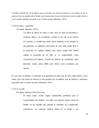 8
El maltrato infantil uno de los lugares que se presenta con mayor frecuencia es en el hogar ya que se
puede dar por un miembro de la familia, o por una persona cercana al menor, pero esto se puede observar
con el cambio repentino que puede tener el menor no dice (Bazarran, 2012)
3.2 En la clínica o guardería.
Así mismo Bazarran (2012)
Los niños de menos de cuatro o cinco años de edad con frecuencia a
revisiones físicas y de crecimiento. Cuando se les cría en un entorno
de creencias, es posible que desde época temprana se les coloque en
una guardería. La cuidadosa observación de estos niños puede llevar a
la detección de maltrato infantil, pero nunca resulta fácil decidir
cuándo el desarrollo de un niño se ve comprometido como
consecuencia del maltrato. Cuando las lesiones no accidentales están
presentes, resulta menos difícil, pero dichos casos constituyen una
minoría.
En este caso al entender, se presenta en la guarderías los niños que de cierta edad asisten a estos
centro, pero una forma de observar si está pasando por un maltrato seria las lesiones o moretones
que puede tener el menor nos dice (Bazarran, 2012)
3.3 En la escuela.
Por ultimo Bazarran (2012) nos dice:
El abuso contra escolar origina considerables problemas para el
reconocimiento del maltrato. Los niños con mayores riesgos vienen de
familias en las aquellas que sustenta la autoridad son considerados
sospechosos. Los maestros dedican mucho de su tiempo y sus
 