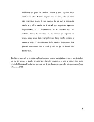9
habilidades en ganar la confianza alumno y esto requieren hacer
amistad con ellos. Mientras mayores son los niños, estos se tornan
más reservados acerca de sus cuerpos, de ahí que la enfermedad
escolar y el oficial médico de la escuela que tengan una importante
responsabilidad en el reconocimiento de la evidencia física del
maltrato. Aunque los maestros son los primeros en sospechar del
abuso, nunca resulta fácil observar lesiones físicas cuando los niños se
mudan de ropa. El comportamiento de los menores sin embargo, sigue
patrones relacionados con la edad y con los que el maestro está
familiarizado.
También en la escuela se presenta muchos abusos esto sería un poco difícil de reconocer para los padres
ya que las lesiones se pueden presentar por diferentes situaciones, en tanto el maestro tiene como
principal obligatoriedad familiarizar con cada uno de los alumnos para que ellos le tengan una confianza
(Bazarran, 2012)
 