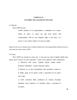 10
CAPÍTULO IV
FACTORES DEL MALTRATO INFANTIL
4.1 Síntomas
Pérez (2009) nos dice:
Cambio repentino en el comportamiento o rendimiento en la escuela.
Estado de alerta, en espera que algo malo suceda. Mal
comportamiento. Salir de casa temprano, llegar a casa tarde y no
querer ir a casa. Temor cuando se le acerca un adulto.
Según nos dice que los síntomas para el maltrato infantil seria el mal comportamiento además de tener un
temor hacia los mayores (Perez, 2009)
4.2 Causas
Pérez (2009) nos presenta las causas que se dan para que exista el maltrato infantil; quien
supone que los "factores de estrés situaciones" derivan de los siguientes cuatro componentes:
a) Relaciones entre padres: Segundas nupcias, disputa marital,
padrastros cohabitantes, o padres separados solteros.
b) Relación con el niño: Espaciamiento entre nacimientos, tamaño de
la familia, apego de los padres al niño y expectativas de los padres
ante el niño.
c) Estrés estructural: Malas condiciones de vivienda, desempleo
aislamiento social, amenazas a la autoridad, valores y autoestima de
los padres.
 