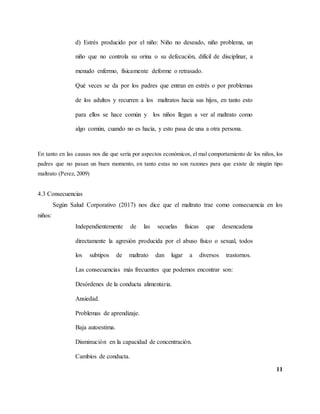 11
d) Estrés producido por el niño: Niño no deseado, niño problema, un
niño que no controla su orina o su defecación, difícil de disciplinar, a
menudo enfermo, físicamente deforme o retrasado.
Qué veces se da por los padres que entran en estrés o por problemas
de los adultos y recurren a los maltratos hacia sus hijos, en tanto esto
para ellos se hace común y los niños llegan a ver al maltrato como
algo común, cuando no es hacía, y esto pasa de una a otra persona.
En tanto en las causas nos die que sería por aspectos económicos, el mal comportamiento de los niños, los
padres que no pasan un buen momento, en tanto estas no son razones para que existe de ningún tipo
maltrato (Perez, 2009)
4.3 Consecuencias
Según Salud Corporativo (2017) nos dice que el maltrato trae como consecuencia en los
niños:
Independientemente de las secuelas físicas que desencadena
directamente la agresión producida por el abuso físico o sexual, todos
los subtipos de maltrato dan lugar a diversos trastornos.
Las consecuencias más frecuentes que podemos encontrar son:
Desórdenes de la conducta alimentaria.
Ansiedad.
Problemas de aprendizaje.
Baja autoestima.
Disminución en la capacidad de concentración.
Cambios de conducta.
 