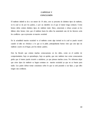 13
CAPITULO V
CONCLUSIÓN
El maltrato infantil se da a un menor de 18 años, esto se presenta de distintos tipos de maltrato,
en la cual se da por los padres, o por un miembro en el que el menor tenga contacto. Como
hemos dicho existen distintos tipos de maltrato tanto: físico, emocional, o abuso sexual, en los
últimos años hemos visto que el maltrato hacia los niños ha aumentado uno de los factores seria
los conflictos que se presenta en nuestra sociedad
En la actualidad nuestra sociedad ve al maltrato como algo normal en la cual se puede recurrí
cuando el niño no obedece a lo que se le pidió, principalmente hemos visto que este tipo de
maltrato ocurre en el hogar, por los mismo padres.
Esto ha llevado que existan muchas consecuencias en los niños, como en el cambio de
comportamiento, bajo en aprendizajes, bajo en apetito, que este maltrato trae como consecuencia
grabe que el menor pueda recurrir a suicidarse, ya que piensas muchas cosas. No debemos dejar
que estos tipos de maltrato se hagan comunes en nuestra sociedad ya que no es bueno para
nadie. Los padre deben tomar conciencia sobre lo que se está pasando a sus hijos, y que ellos
tengan una confianza.
 