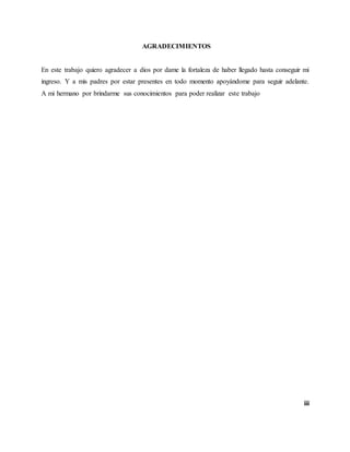 iii
AGRADECIMIENTOS
En este trabajo quiero agradecer a dios por dame la fortaleza de haber llegado hasta conseguir mi
ingreso. Y a mis padres por estar presentes en todo momento apoyándome para seguir adelante.
A mi hermano por brindarme sus conocimientos para poder realizar este trabajo
 