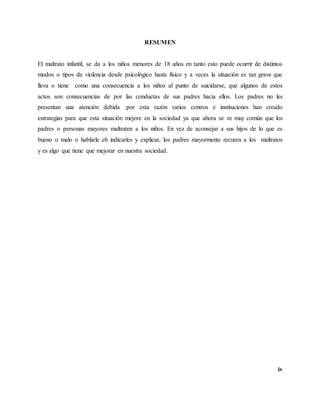 iv
RESUMEN
El maltrato infantil, se da a los niños menores de 18 años en tanto esto puede ocurrir de distintos
modos o tipos de violencia desde psicológico hasta físico y a veces la situación es tan grave que
lleva o tiene como una consecuencia a los niños al punto de suicidarse, que algunos de estos
actos son consecuencias de por las conductas de sus padres hacia ellos. Los padres no les
presentan una atención debida .por esta razón varios centros e instituciones han creado
estrategias para que esta situación mejore en la sociedad ya que ahora se ve muy común que los
padres o personas mayores maltraten a los niños. En vez de aconsejar a sus hijos de lo que es
bueno o malo o hablarle eh indicarles y explicar, los padres mayormente recuren a los maltratos
y es algo que tiene que mejorar en nuestra sociedad.
 