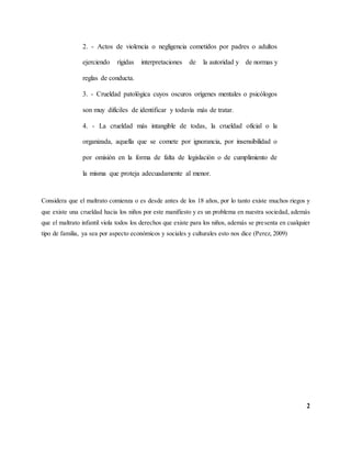 2
2. - Actos de violencia o negligencia cometidos por padres o adultos
ejerciendo rígidas interpretaciones de la autoridad y de normas y
reglas de conducta.
3. - Crueldad patológica cuyos oscuros orígenes mentales o psicólogos
son muy difíciles de identificar y todavía más de tratar.
4. - La crueldad más intangible de todas, la crueldad oficial o la
organizada, aquella que se comete por ignorancia, por insensibilidad o
por omisión en la forma de falta de legislación o de cumplimiento de
la misma que proteja adecuadamente al menor.
Considera que el maltrato comienza o es desde antes de los 18 años, por lo tanto existe muchos riegos y
que existe una crueldad hacia los niños por este manifiesto y es un problema en nuestra sociedad, además
que el maltrato infantil viola todos los derechos que existe para los niños, además se presenta en cualquier
tipo de familia, ya sea por aspecto económicos y sociales y culturales esto nos dice (Perez, 2009)
 