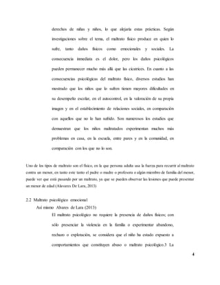 4
derechos de niñas y niños, lo que alejaría estas prácticas. Según
investigaciones sobre el tema, el maltrato físico produce en quien lo
sufre, tanto daños físicos como emocionales y sociales. La
consecuencia inmediata es el dolor, pero los daños psicológicos
pueden permanecer mucho más allá que las cicatrices. En cuanto a las
consecuencias psicológicas del maltrato físico, diversos estudios han
mostrado que los niños que lo sufren tienen mayores dificultades en
su desempeño escolar, en el autocontrol, en la valoración de su propia
imagen y en el establecimiento de relaciones sociales, en comparación
con aquellos que no lo han sufrido. Son numerosos los estudios que
demuestran que los niños maltratados experimentan muchos más
problemas en casa, en la escuela, entre pares y en la comunidad, en
comparación con los que no lo son.
Uno de los tipos de maltrato son el físico, en la que persona adulta usa la fuerza para recurrir al maltrato
contra un menor, en tanto este tanto el padre o madre o profesora o algún miembro de familia del menor,
puede ver que está pasando por un maltrato, ya que se pueden observar las lesiones que puede presentar
un menor de edad (Alavares De Lara, 2013)
2.2 Maltrato psicológico emocional
Así mismo Alvares de Lara (2013)
El maltrato psicológico no requiere la presencia de daños físicos; con
sólo presenciar la violencia en la familia o experimentar abandono,
rechazo o explotación, se considera que el niño ha estado expuesto a
comportamientos que constituyen abuso o maltrato psicológico.3 La
 