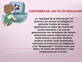 FUNCIONES DE LAS TIC EN EDUCACIÓN

     La "sociedad de la información" en
    general y las nuevas tecnologías en
        particular inciden de manera
   significativa en todos los niveles del
       mundo educativo. Las nuevas
 generaciones van asimilando de manera
    natural esta nueva cultura que se va
     conformando y que para nosotros
    conlleva muchas veces importantes
  esfuerzos de formación, de adaptación
  y de "desaprender" muchas cosas que
   ahora "se hacen de otra forma" o que
         simplemente ya no sirven.
 