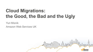 Cloud Migrations:
the Good, the Bad and the Ugly
Yuri Misnik
Amazon Web Services UK
 