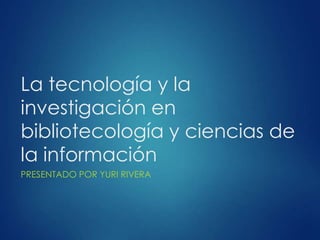 La tecnología y la
investigación en
bibliotecología y ciencias de
la información
PRESENTADO POR YURI RIVERA

 
