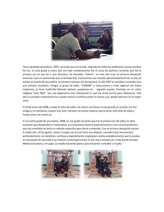 Tercer gradode secundaria, 2007, recuerdo que era la más engreída de todos los profesores, bueno siempre
fue así, en este grado lo único que me trajo complicaciones fue el curso de química; recuerdo que fue la
primera vez en que fui a una discoteca, las llamadas “matiné”; en este año tuve mi primera decepción
amorosa, tuve un enamorado que se llamaba Erik, mantuvimos una relación aproximadamente de un año, él
estaba en quinto de secundaria, terminemos porque me decepcionó. El año 2007 le considero comoaño loco
que siempre recordare. Integre el grupo de baile, “SUNAMI” y concursemos a nivel regional con bailes
modernos, el tema fuethriller-Michael Jackson, quedamos en segundo puesto. Participe en un retiro
religioso “Juan XXIII” fue una experiencia muy interesante lo cual me sirvió mucho para reflexionar. Este
año lo considero importante fue cuando nació la confianza entre mi mama y yo, desde entonces es mi mejor
amia

El 29 de enero del 2008, cumplí 15 años de edad, me isieron una fiesta no tan grande en reunión con mis
amigos y mi familiares, la pase muy bien. Siempre me sentía madura, quería tener más años de edad y
hastaa veces me sentía así.

En el cuarto grado de secundaria, 2008, en ese grado recuerdo que fue la primera vez de todos mi años
escolares que desaprobé en matemática, era muy buena alumna especialmente en ese curso,la profesora
que nos enseñaba no tenía un método específico para darse a entender. Fue mi primera decepción escolar.
A medio año, 19 de agosto, conocí a Lorgio con el cual inicie una relación, considero que me enamore
profundamente, era detallista, cariñoso y especialmente respetuoso, sentía verdaderamente que lo amaba;
en este grado de secundaria ya empecé a preocuparme por lo que voy a estudiar por ende decidí estudiar
Medicina Humana y mi papá ya estaba haciendo planes para enviarme a estudiar a Trujillo.
 