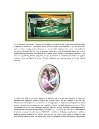 El 1 de enero del 2010 llegué a Cajamarca con mispapas, a la casa de mi tía, me inscribieron en la academia
“la PRE de los profesores”; los primeros meses me costó mucho acostumbrarme ya que extrañaba amis
padres y también a Lorgio, pero manteníamos una comunicación; me prepare tres meses y la verdad que si
me esforcé demasiado. En este ciclo de academia conocí a mi mejor amia llamada Sugey que hasta el
momentoha sufrido bastante con la muerte de su madre, aquien la quería como una segunda mamá y ella
como una segunda hija, falleció al siguiente año que le conocí en un accidenteautomovilístico. A Sugey la
considero como una segunda hermana y la quiero bastante tanto que agradezco a Dios por haberla
conocido.




En marzo del 2010 di mi primer examen de admisión de la Universidad Nacional de Cajamarca
presentándome a Medicina Humana, recuerdo que yo estaba segura que iba a ingresar ya que me había
esforzado lo suficiente y era una buena alumna en el colegio; pero no ingreséfueunadecepción muy grande
para mí, recuerdo que quería cometer una estupidez, mi mamá me ayudó bastante areponerme. Viaje a
Chachapoyas por un mes luego regrese a la academia “CEPUNC”, a seguir postulando Medicina Humana; en
el primer primer ciclo conocí a cuatro amigas son: Cynthia,Lili,Laura, Diana, que por cierto no me arrepiento
de haberlas conocido. Estuve tres ciclos en “CEPUNC” y postulé en el 2011 otra vez ala Nacional y también a
Medicina Humana, igualmente no ingresé, pero esta vez con mucha razón porque la verdad no había
tomado tanto interés,por estar con mis amigos y amigas;al noingresar me fui a Chachapoyas por seismeses,
 