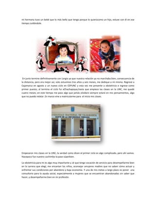 mi hermana tuvo un bebé que lo más bello que tengo porque lo quierocomo un hijo, estuve con él en ese
tiempo cuidándole.




 En junio termine definitivamente con Lorgio ya que nuestra relación ya no marchaba bien, consecuencia de
la distancia, pero era mejor así, solo estuvimos tres años y seis meses, me dedique a mí misma. Regresé a
Cajamarca en agosto a un nuevo ciclo en CEPUNC y esta vez me presente a obstetricia e ingrese como
primer puesto; al termina el ciclo fui aChachapoyas,hasta que empiece las clases en la UNC, me quedé
cuatro meses; en este tiempo me paso algo que jamás olvidare siempre estará en mis pensamientos, algo
que no puedo relatar. En marzo vine a matricularme para el inicio mis clases.




Empezaron mis clases en la UNC, la verdad como dicen el primer ciclo es algo complicado, pero ahí vamos.
Hacepoco fue nuestro cachimbo la pase súperbien.

La obstetricia para mi es algo muy importante y sé que tengo vocación de servicio para desempeñarme bien
en la carrera que elegí, me encantan los niños, aconsejar amujeres madres que no saben cómo actuar y
enfrentar sus condiciones por abandono y baja economía. Y una de mis metas a largo plazo es poner una
consultorio para la ayuda social, especialmente a mujeres que se encuentran abandonadas sin saber que
hacer, y desempeñarme bien en mi profesión.
 