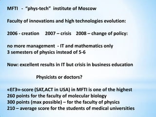 MFTI - “phys-tech” institute of Moscow

Faculty of innovations and high technologies evolution:

2006 - creation   2007 – crisis 2008 – change of policy:

no more management - IT and mathematics only
3 semesters of physics instead of 5-6

Now: excellent results in IT but crisis in business education

              Physicists or doctors?

«ЕГЭ»-score (SAT,ACT in USA) in MFTI is one of the highest
260 points for the faculty of molecular biology
300 points (max possible) – for the faculty of physics
210 – average score for the students of medical universities
 