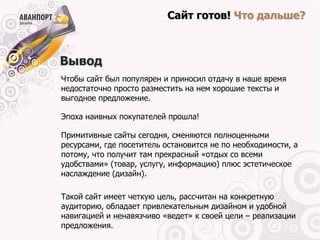 Сайт готов! Что дальше?



Вывод
Чтобы сайт был популярен и приносил отдачу в наше время
недостаточно просто разместить на нем хорошие тексты и
выгодное предложение.

Эпоха наивных покупателей прошла!

Примитивные сайты сегодня, сменяются полноценными
ресурсами, где посетитель остановится не по необходимости, а
потому, что получит там прекрасный «отдых со всеми
удобствами» (товар, услугу, информацию) плюс эстетическое
наслаждение (дизайн).

Такой сайт имеет четкую цель, рассчитан на конкретную
аудиторию, обладает привлекательным дизайном и удобной
навигацией и ненавязчиво «ведет» к своей цели – реализации
предложения.
 