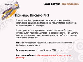 Сайт готов! Что дальше?



Пример. Письмо №1
Приглашаем Вас принять участие в тендере на создание
креативного дизайна. Компанией не предусмотрен бюджет на
проведения данного тендера.

Целью данного тендера является определение веб-студии с
которой будет подписан договор на создание сайта. Победитель
данного тендера выполнит полный комплекс работ по созданию
сайта нашей компании.

Задача: разработать креативный дизайн сайта на основании
брифа (см. приложение).

Дата проведения: с 11 по 18 июня 2010 года.

Критерии отбора: субъективное мнение коммерческого
директора.
 