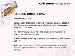Сайт готов! Что дальше?



Пример. Письмо №2
Добрый день, Юлия!

Большое вам спасибо за участие в тендере и за яркие работы!
Мне было очень приятно с вами общаться. Но, к сожалению, не
могу вас порадовать ):

По итогам тендера было принято решение сотрудничать с
другим интернет-агентством.

Желаю вашему агентству успехов и процветания, а вам лично -
удачи!

P.S. Мне очень жаль. Собственнику понравилась концепция
дизайна, предложенная «ХХХХХХ». Видимо, совпали вкусы,
взгляды.
 