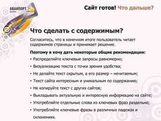 Сайт готов! Что дальше?



Что сделать с содержимым?
Согласитесь, что в конечном итоге пользователь читает
содержимое страницы и принимает решение.
Поэтому я хочу дать некоторые общие рекомендации:
• Распределяйте ключевые запросы равномерно;
• Визуализацию текста с точки зрения удобства;
• Не делайте текст скрытым, а его размер – нечитаемым;
• Текст сайта интересным и уникальным по содержанию;
• Не копируйте текст с других сайтов;
• Выкладывать актуальную и интересную информацию на сайте;
• Употребляйте отдельные слова из ключевых фраз раздельно;
• Употребляйте ключевые фразы в различных падежах и
 склонениях.
 