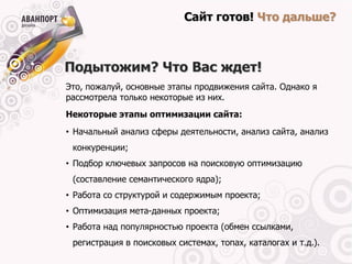 Сайт готов! Что дальше?



Подытожим? Что Вас ждет!
Это, пожалуй, основные этапы продвижения сайта. Однако я
рассмотрела только некоторые из них.
Некоторые этапы оптимизации сайта:
• Начальный анализ сферы деятельности, анализ сайта, анализ
 конкуренции;
• Подбор ключевых запросов на поисковую оптимизацию
 (составление семантического ядра);
• Работа со структурой и содержимым проекта;
• Оптимизация мета-данных проекта;
• Работа над популярностью проекта (обмен ссылками,
 регистрация в поисковых системах, топах, каталогах и т.д.).
 